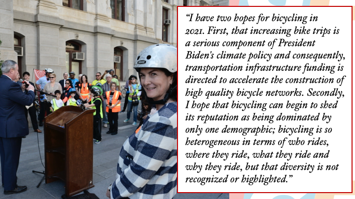 Photo of Sarah Clark Stuart at City Hall in Philadelphia with quote: I have two hopes for bicycling in 2021. First, that increasing bike trips is a serious component of President Biden's climate policy and consequently, transportation infrastructure funding is directed to accelerate the construction of high quality bicycle networks. Secondly, I hope that bicycling can begin to shed its reputation as being dominated by only one demographic; bicycling is so heterogenous in terms of who rides, where they ride, what they ride and why they ride, but that diversity is not recognized or highlighted.